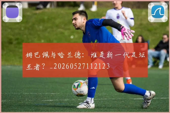 姆巴佩与哈兰德：谁是新一代足坛王者？_20260527112123