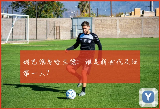 姆巴佩与哈兰德：谁是新世代足坛第一人？